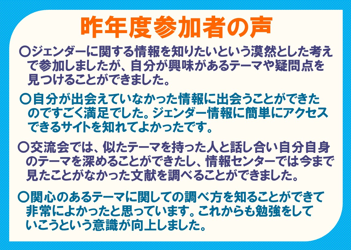 〇ジェンダーに関する情報を知りたいという漠然とした考えで参加しましたが、自分が興味があるテーマや疑問点を見つけることができました。 〇自分が出会えていなかった情報に出会うことができた のですごく満足でした。ジェンダー情報に簡単にアクセスできるサイトを知れてよかったです。 〇交流会では、似たテーマを持った人と話し合い自分自身のテーマを深めることができたし、情報センターでは今まで見たことがなかった文献を調べることができました。 〇関心のあるテーマに関しての調べ方を知ることができて非常によかったと思っています。これからも勉強をしていこうという意識が向上しました。