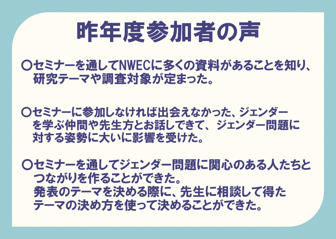 昨年度参加者の声　〇セミナーを通してNWECに多くの資料があることを知り、研究テーマや調査対象が定まった。  〇セミナーに参加しなければ出会えなかった、ジェンダーを学ぶ仲間や先生方とお話しできて、ジェンダー問題に対する姿勢に大いに影響を受けた。  〇セミナーを通してジェンダー問題に関心のある人たちとつながりを作ることができた。発表のテーマを決める際に、先生に相談して得たテーマの決め方を使って決めることができた。